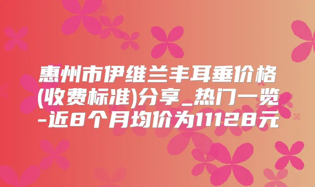 惠州市伊维兰丰耳垂价格(收费标准)分享_热门一览-近8个月均价为11128元