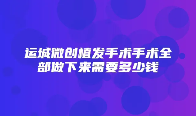 运城微创植发手术手术全部做下来需要多少钱