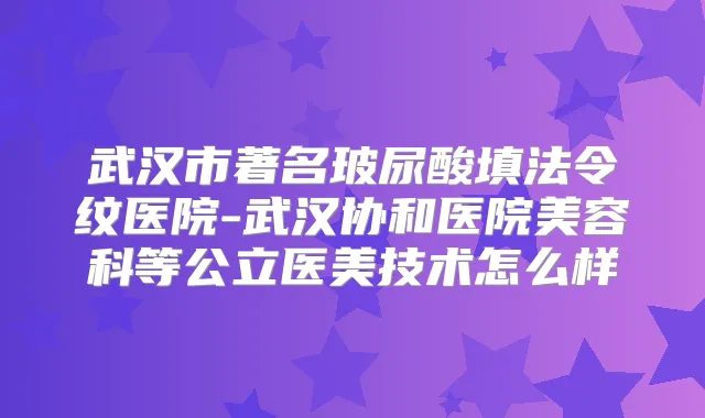 武汉市著名玻尿酸填法令纹医院-武汉协和医院美容科等公立医美技术怎么样