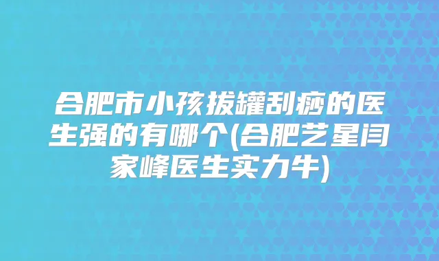 合肥市小孩拔罐刮痧的医生强的有哪个(合肥艺星闫家峰医生实力牛)