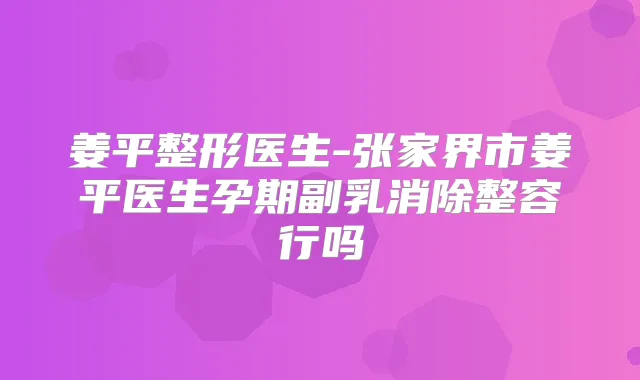 姜平整形医生-张家界市姜平医生孕期副乳消除整容行吗