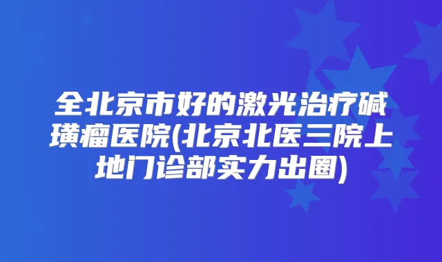 全北京市好的激光碱璜瘤医院(北京北医三院上地门诊部实力出圈)