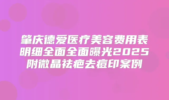 肇庆德爱医疗美容费用表明细全面全面曝光2025附微晶祛疤去痘印案例