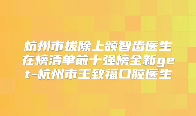 杭州市拔除上颌智齿医生在榜清单前十强榜全新get-杭州市王致福口腔医生