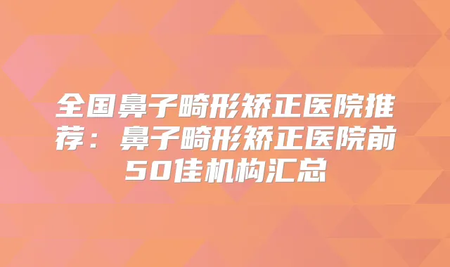 全国鼻子畸形矫正医院推荐:鼻子畸形矫正医院前50佳机构汇总