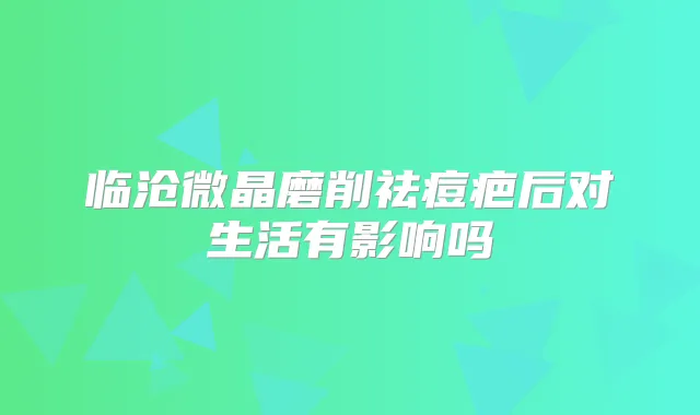 临沧微晶磨削祛痘疤后对生活有影响吗
