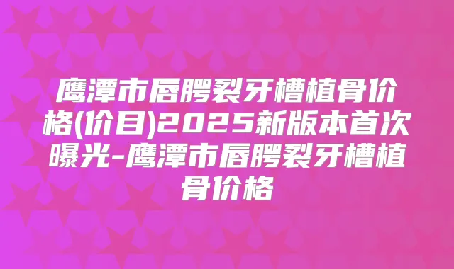 鹰潭市唇腭裂牙槽植骨价格(价目)2025新版本曝光-鹰潭市唇腭裂牙槽植骨价格