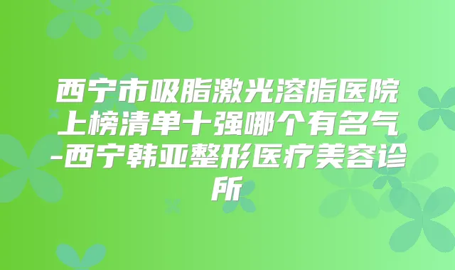 西宁市吸脂激光溶脂医院上榜清单十强哪个有名气-西宁韩亚整形医疗美容诊所