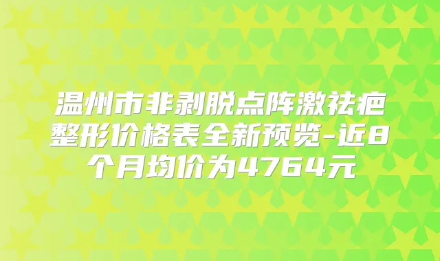 温州市非剥脱点阵激祛疤整形价格表全新预览-近8个月均价为4764元