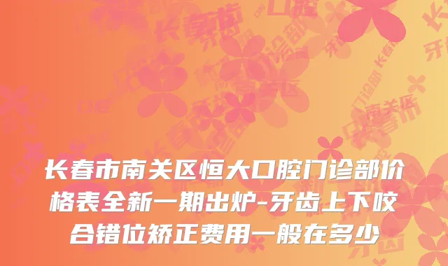 长春市南关区恒大口腔门诊部价格表全新一期出炉-牙齿上下咬合错位矫正费用一般在多少