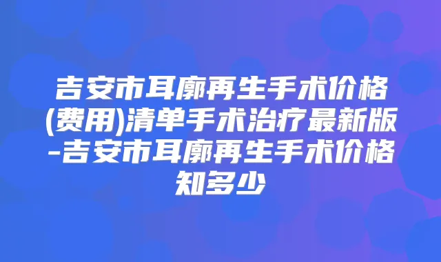 吉安市耳廓再生手术价格(费用)清单手术新版-吉安市耳廓再生手术价格知多少