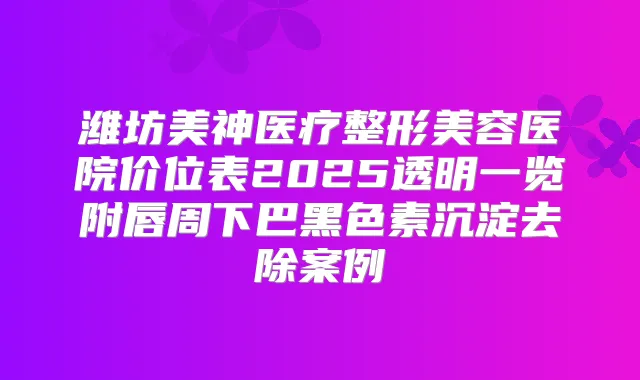 潍坊美神医疗整形美容医院价位表2025透明一览附唇周下巴黑色素沉淀去除案例