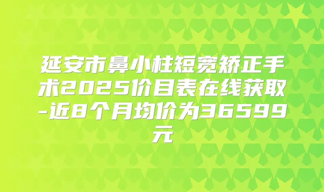 延安市鼻小柱短宽矫正手术2025价目表在线获取-近8个月均价为36599元