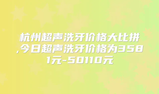 杭州超声洗牙价格大比拼,今日超声洗牙价格为3581元-50110元