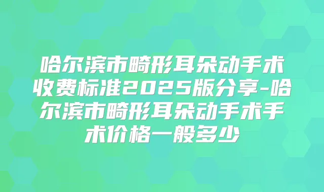哈尔滨市畸形耳朵动手术收费标准2025版分享-哈尔滨市畸形耳朵动手术手术价格一般多少