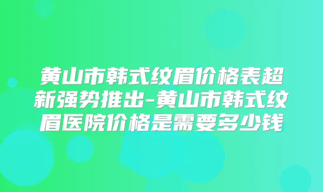 黄山市韩式纹眉价格表超新强势推出-黄山市韩式纹眉医院价格是需要多少钱
