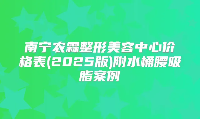 南宁农霖整形美容中心价格表(2025版)附水桶腰吸脂案例