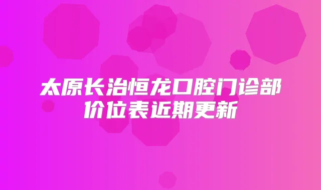 太原长治恒龙口腔门诊部价位表近期更新