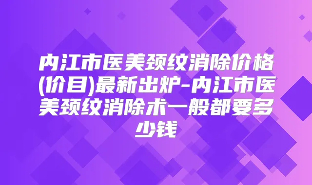 内江市医美颈纹消除价格(价目)新出炉-内江市医美颈纹消除术一般都要多少钱
