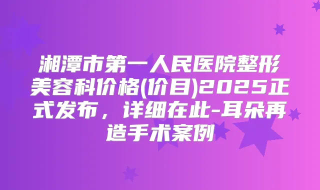 湘潭市第一人民医院整形美容科价格(价目)2025正式发布，详细在此-耳朵再造手术案例