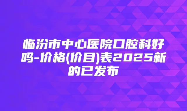 临汾市中心医院口腔科好吗-价格(价目)表2025新的已发布