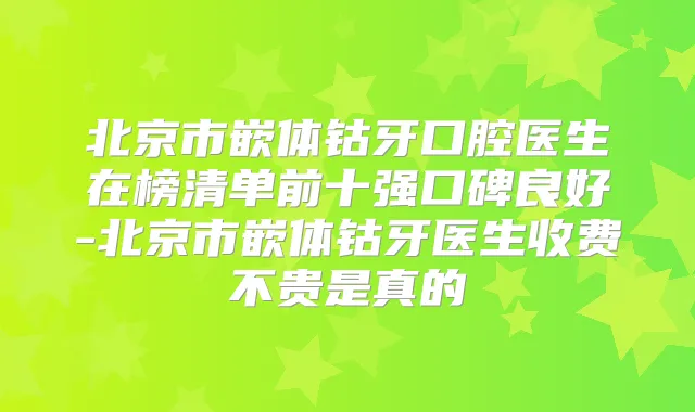 北京市嵌体钴牙口腔医生在榜清单前十强口碑良好-北京市嵌体钴牙医生收费不贵是真的