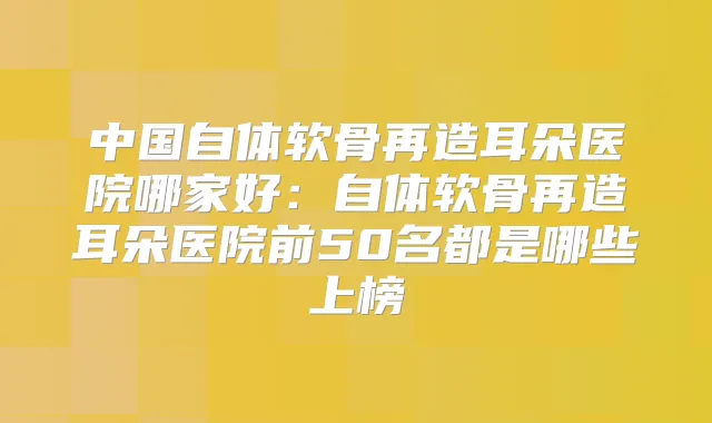 中国自体软骨再造耳朵医院哪家好：自体软骨再造耳朵医院前50名都是哪些上榜