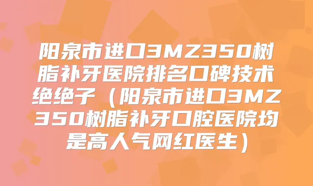阳泉市进口3MZ350树脂补牙医院排名口碑技术绝绝子(阳泉市进口3MZ350树脂补牙口腔医院均是高人气网红医生)