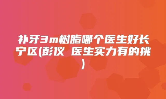补牙3m树脂哪个医生好长宁区(彭仪珺医生实力有的挑)