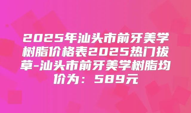 2025年汕头市前牙美学树脂价格表2025热门拔草-汕头市前牙美学树脂均价为：589元