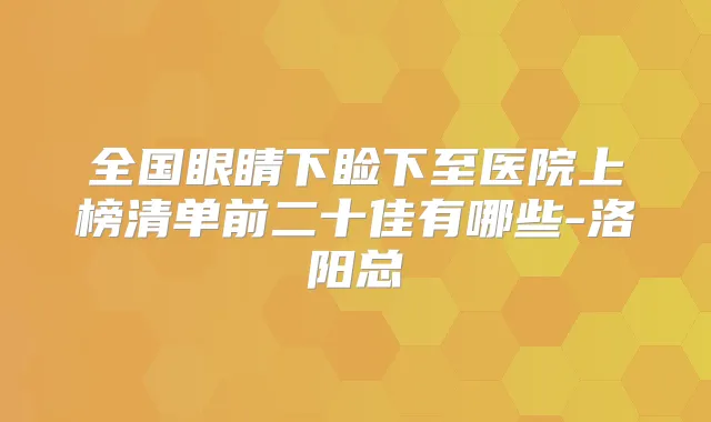 全国眼睛下睑下至医院上榜清单前二十佳有哪些-洛阳总