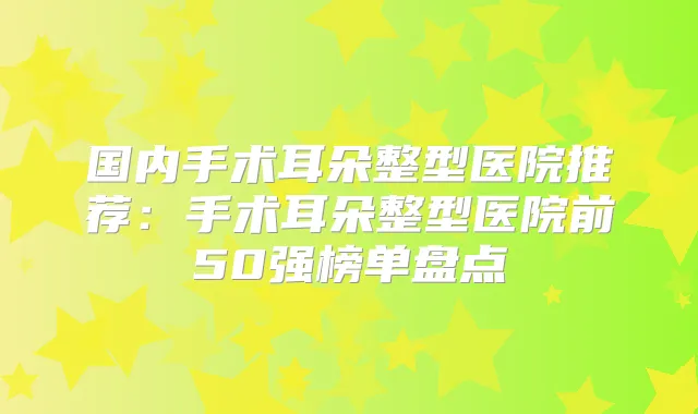 国内手术耳朵整型医院推荐：手术耳朵整型医院前50强榜单盘点