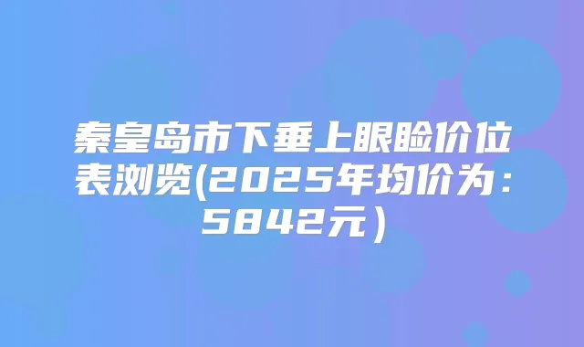 秦皇岛市下垂上眼睑价位表浏览(2025年均价为：5842元）
