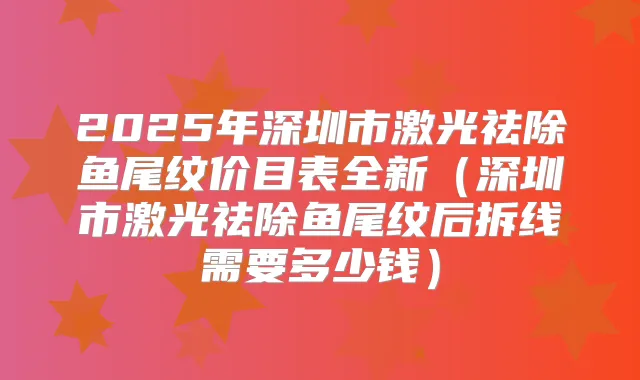 2025年深圳市激光祛除鱼尾纹价目表全新(深圳市激光祛除鱼尾纹后拆线需要多少钱)