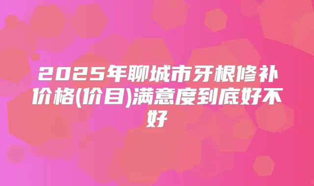 2025年聊城市牙根修补价格(价目)满意度到底好不好