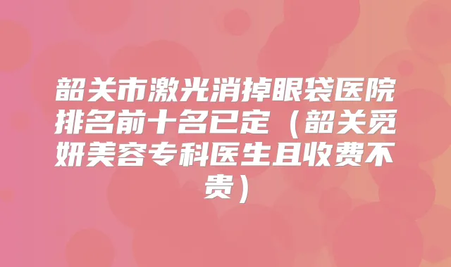 韶关市激光消掉眼袋医院排名前十名已定(韶关觅妍美容专科医生且收费不贵)