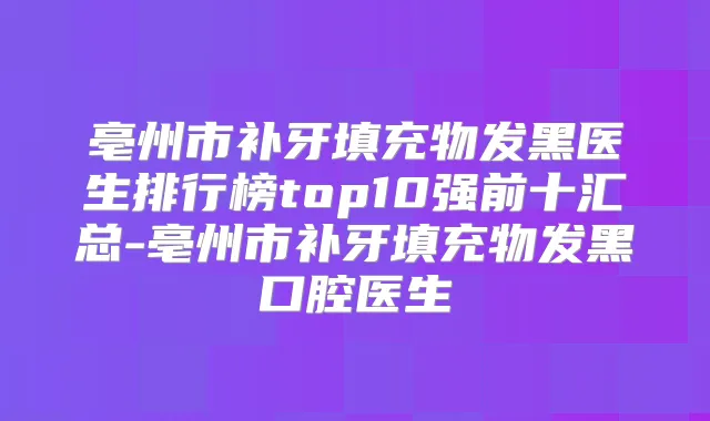 亳州市补牙填充物发黑医生排行榜top10强前十汇总-亳州市补牙填充物发黑口腔医生