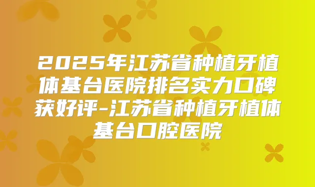2025年江苏省种植牙植体基台医院排名实力口碑获好评-江苏省种植牙植体基台口腔医院