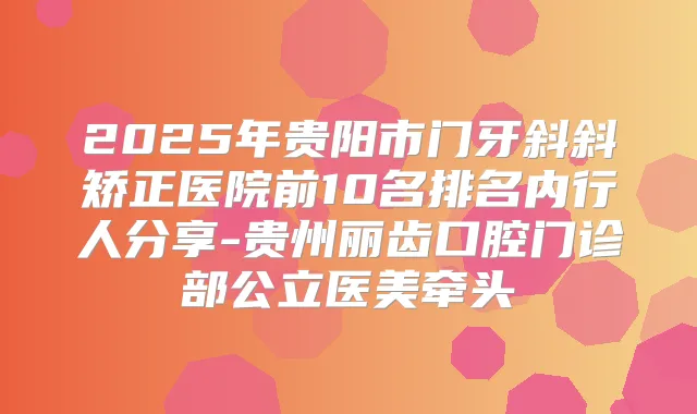2025年贵阳市门牙斜斜矫正医院前10名排名内行人分享-贵州丽齿口腔门诊部公立医美牵头
