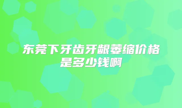 东莞下牙齿牙龈萎缩价格是多少钱啊
