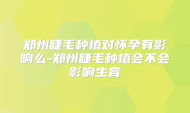 郑州睫毛种植对怀孕有影响么-郑州睫毛种植会不会影响生育