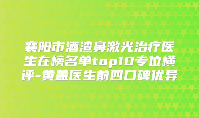 襄阳市酒渣鼻激光医生在榜名单top10专位横评-黄盖医生前四口碑优异