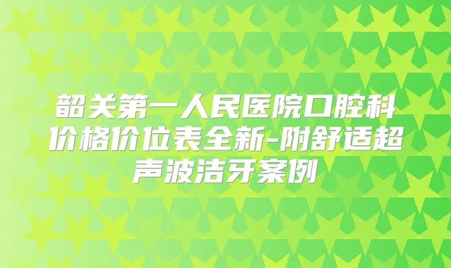 韶关第一人民医院口腔科价格价位表全新-附舒适超声波洁牙案例