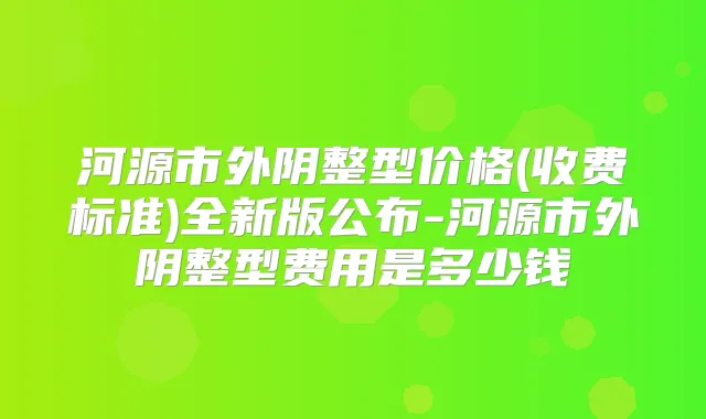 河源市外阴整型价格(收费标准)全新版公布-河源市外阴整型费用是多少钱