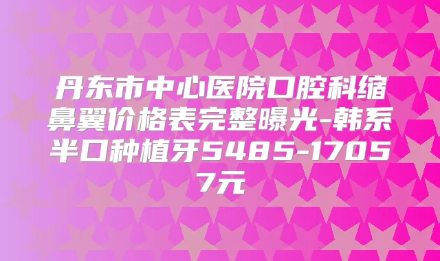 丹东市中心医院口腔科缩鼻翼价格表完整曝光-韩系半口种植牙5485-17057元