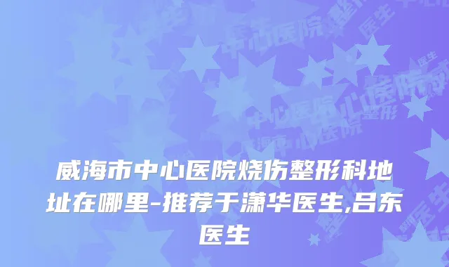 威海市中心医院烧伤整形科地址在哪里-推荐于潇华医生,吕东医生