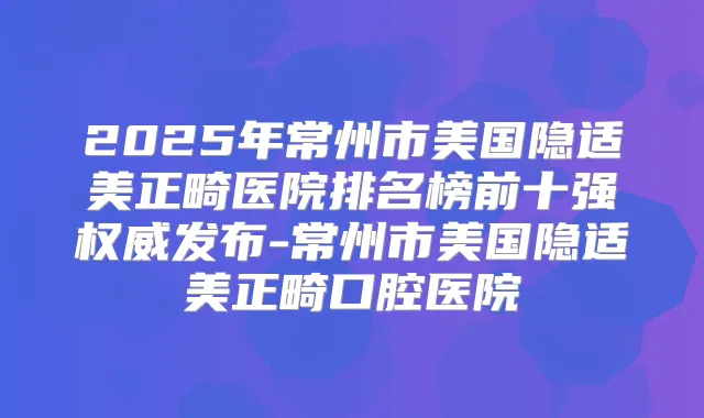 2025年常州市美国隐适美正畸医院排名榜前十强发布-常州市美国隐适美正畸口腔医院