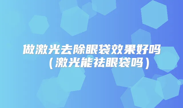 做激光去除眼袋效果好吗(激光能祛眼袋吗)