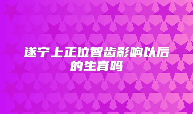 遂宁上正位智齿影响以后的生育吗
