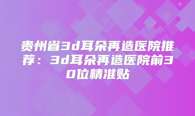 贵州省3d耳朵再造医院推荐:3d耳朵再造医院前30位精准贴